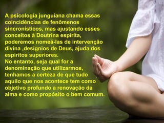 A psicologia junguiana chama essas
coincidências de fenômenos
sincronísticos, mas ajustando esses
conceitos à Doutrina espírita,
poderemos nomeá-las de intervenção
divina ,desígnios de Deus, ajuda dos
espíritos superiores.
No entanto, seja qual for a
denominação que utilizarmos,
tenhamos a certeza de que tudo
aquilo que nos acontece tem como
objetivo profundo a renovação da
alma e como propósito o bem comum.
 