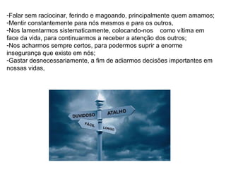 -Falar sem raciocinar, ferindo e magoando, principalmente quem amamos;
-Mentir constantemente para nós mesmos e para os outros,
-Nos lamentarmos sistematicamente, colocando-nos como vítima em
face da vida, para continuarmos a receber a atenção dos outros;
-Nos acharmos sempre certos, para podermos suprir a enorme
insegurança que existe em nós;
-Gastar desnecessariamente, a fim de adiarmos decisões importantes em
nossas vidas,
 