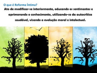 Ato de modificar-se interiormente, educando os sentimentos e
aprimorando o conhecimento, utilizando-se da autocrítica
saudável, visando a evolução moral e intelectual.
O que é Reforma Íntima?
 