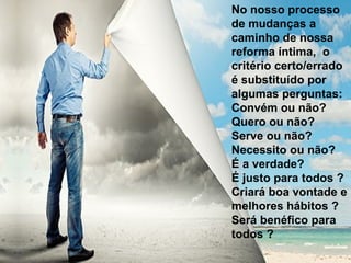 No nosso processo
de mudanças a
caminho de nossa
reforma íntima, o
critério certo/errado
é substituído por
algumas perguntas:
Convém ou não?
Quero ou não?
Serve ou não?
Necessito ou não?
É a verdade?
É justo para todos ?
Criará boa vontade e
melhores hábitos ?
Será benéfico para
todos ?
 