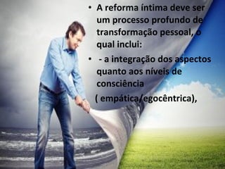 • A reforma íntima deve ser
um processo profundo de
transformação pessoal, o
qual inclui:
• - a integração dos aspectos
quanto aos níveis de
consciência
( empática/egocêntrica),
 