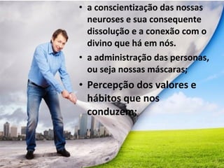 • a conscientização das nossas
neuroses e sua consequente
dissolução e a conexão com o
divino que há em nós.
• a administração das personas,
ou seja nossas máscaras;
• Percepção dos valores e
hábitos que nos
conduzem;
 