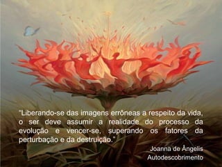 “Liberando-se das imagens errôneas a respeito da vida,
o ser deve assumir a realidade do processo da
evolução e vencer-se, superando os fatores da
perturbação e da destruição.”
Joanna de Ângelis
Autodescobrimento
 