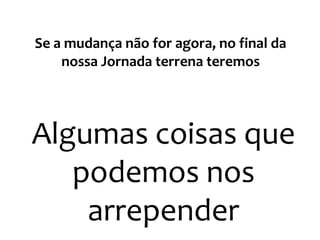Se a mudança não for agora, no final da
nossa Jornada terrena teremos
Algumas coisas que
podemos nos
arrepender
 