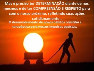 Mas é preciso ter DETERMINAÇÃO diante de nós
mesmos e de ter COMPREENSÃO E RESPEITO para
com o nosso próximo, refletindo suas ações
cotidianamente..
O desenvolvimento de novos hábitos constitui a
terapêutica para nossos impulsos egoístas.
 