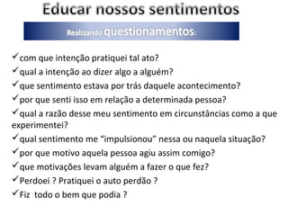 com que intenção pratiquei tal ato?
qual a intenção ao dizer algo a alguém?
que sentimento estava por trás daquele acontecimento?
por que senti isso em relação a determinada pessoa?
qual a razão desse meu sentimento em circunstâncias como a que
experimentei?
qual sentimento me “impulsionou” nessa ou naquela situação?
por que motivo aquela pessoa agiu assim comigo?
que motivações levam alguém a fazer o que fez?
Perdoei ? Pratiquei o auto perdão ?
Fiz todo o bem que podia ?
 