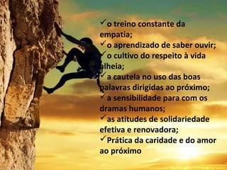 o treino constante da
empatia;
o aprendizado de saber ouvir;
o cultivo do respeito à vida
alheia;
a cautela no uso das boas
palavras dirigidas ao próximo;
a sensibilidade para com os
dramas humanos;
as atitudes de solidariedade
efetiva e renovadora;
Prática da caridade e do amor
ao próximo
 