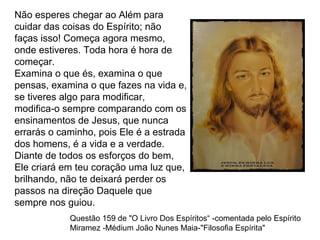 Não esperes chegar ao Além para
cuidar das coisas do Espírito; não
faças isso! Começa agora mesmo,
onde estiveres. Toda hora é hora de
começar.
Examina o que és, examina o que
pensas, examina o que fazes na vida e,
se tiveres algo para modificar,
modifica-o sempre comparando com os
ensinamentos de Jesus, que nunca
errarás o caminho, pois Ele é a estrada
dos homens, é a vida e a verdade.
Diante de todos os esforços do bem,
Ele criará em teu coração uma luz que,
brilhando, não te deixará perder os
passos na direção Daquele que
sempre nos guiou.
Questão 159 de "O Livro Dos Espíritos“ -comentada pelo Espírito
Miramez -Médium João Nunes Maia-"Filosofia Espírita"
 