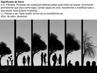 Significado de Devir
s.m. Filosofia. Processo de mudanças efetivas pelas quais todo ser passa; movimento
permanente que atua como regra, sendo capaz de criar, transformar e modificar tudo o
que existe; essa própria mudança.
v.i. Passar a ser; fazer existir; tornar-se ou transformar-se.
(Etm. do latim: devenire)
 