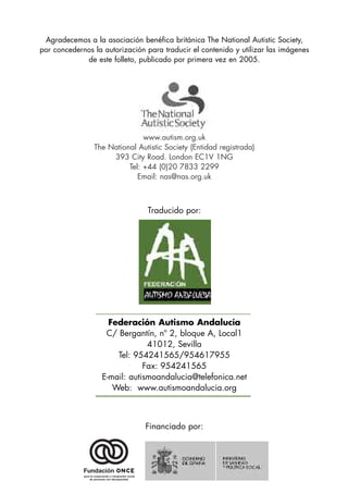Agradecemos a la asociación benéfica británica The National Autistic Society,
por concedernos la autorización para traducir el contenido y utilizar las imágenes
             de este folleto, publicado por primera vez en 2005.




                               www.autism.org.uk
                The National Autistic Society (Entidad registrada)
                     393 City Road. London EC1V 1NG
                          Tel: +44 (0)20 7833 2299
                             Email: nas@nas.org.uk



                                Traducido por:




                    Federación Autismo Andalucía
                   C/ Bergantín, nº 2, bloque A, Local1
                               41012, Sevilla
                      Tel: 954241565/954617955
                              Fax: 954241565
                  E-mail: autismoandalucia@telefonica.net
                     Web: www.autismoandalucia.org



                                Financiado por:
 