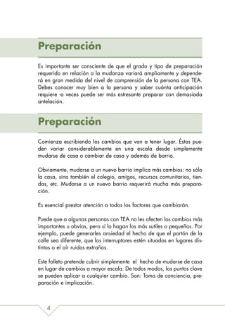Preparación
Es importante ser consciente de que el grado y tipo de preparación
requerido en relación a la mudanza variará ampliamente y depende-
rá en gran medida del nivel de comprensión de la persona con TEA.
Debes conocer muy bien a la persona y saber cuánta anticipación
requiere -a veces puede ser más estresante preparar con demasiada
antelación.



Preparación
Comienza escribiendo los cambios que van a tener lugar. Éstos pue-
den variar considerablemente en una escala desde simplemente
mudarse de casa o cambiar de casa y además de barrio.

Obviamente, mudarse a un nuevo barrio implica más cambios: no sólo
la casa, sino también el colegio, amigos, recursos comunitarios, tien-
das, etc. Mudarse a un nuevo barrio requerirá mucha más prepara-
ción.

Es esencial prestar atención a todos los factores que cambiarán.

Puede que a algunas personas con TEA no les afecten los cambios más
importantes u obvios, pero sí lo hagan los más sutiles o pequeños. Por
ejemplo, puede generarles ansiedad el hecho de que el portón de la
calle sea diferente, que los interruptores estén situados en lugares dis-
tintos o el oír ruidos extraños.

Este folleto pretende cubrir simplemente el hecho de mudarse de casa
en lugar de cambios a mayor escala. De todos modos, los puntos clave
se pueden aplicar a cualquier cambio. Son: Toma de conciencia, pre-
paración e implicación.



   4
 
