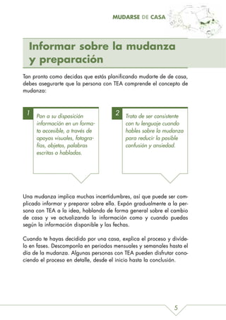 MUDARSE DE CASA




  Informar sobre la mudanza
  y preparación
Tan pronto como decidas que estás planificando mudarte de de casa,
debes asegurarte que la persona con TEA comprende el concepto de
mudanza:



 1   Pon a su disposición
                                      2   Trata de ser consistente
     información en un forma-             con tu lenguaje cuando
     to accesible, a través de            hables sobre la mudanza
     apoyos visuales, fotogra-            para reducir la posible
     fías, objetos, palabras              confusión y ansiedad.
     escritas o habladas.




Una mudanza implica muchas incertidumbres, así que puede ser com-
plicado informar y preparar sobre ella. Expón gradualmente a la per-
sona con TEA a la idea, hablando de forma general sobre el cambio
de casa y ve actualizando la información como y cuando puedas
según la información disponible y las fechas.

Cuando te hayas decidido por una casa, explica el proceso y divíde-
lo en fases. Descomponla en periodos mensuales y semanales hasta el
día de la mudanza. Algunas personas con TEA pueden disfrutar cono-
ciendo el proceso en detalle, desde el inicio hasta la conclusión.




                                                              5
 