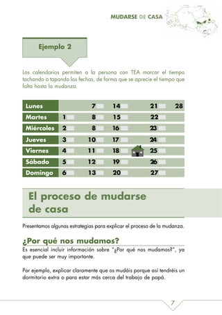 MUDARSE DE CASA




       Ejemplo 2


Los calendarios permiten a la persona con TEA marcar el tiempo
tachando o tapando las fechas, de forma que se aprecie el tiempo que
falta hasta la mudanza.


 Lunes                        7        14              21            28
 Martes          1            8        15               22
 Miércoles       2            8        16              23

 Jueves          3          10         17              24
 Viernes         4          11         18              25
 Sábado          5          12         19              26
 Domingo         6          13         20               27



  El proceso de mudarse
  de casa
Presentamos algunas estrategias para explicar el proceso de la mudanza.

¿Por qué nos mudamos?
Es esencial incluir información sobre “¿Por qué nos mudamos?”, ya
que puede ser muy importante.

Por ejemplo, explicar claramente que os mudáis porque así tendréis un
dormitorio extra o para estar más cerca del trabajo de papá.



                                                                 7
 