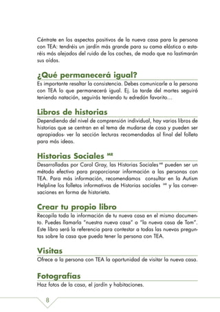 Céntrate en los aspectos positivos de la nueva casa para la persona
con TEA: tendréis un jardín más grande para su cama elástica o esta-
réis más alejados del ruido de los coches, de modo que no lastimarán
sus oídos.

¿Qué permanecerá igual?
Es importante resaltar la consistencia. Debes comunicarle a la persona
con TEA lo que permanecerá igual. Ej. La tarde del martes seguirá
teniendo natación, seguirás teniendo tu edredón favorito…

Libros de historias
Dependiendo del nivel de comprensión individual, hay varios libros de
historias que se centran en el tema de mudarse de casa y pueden ser
apropiados- ver la sección lecturas recomendadas al final del folleto
para más ideas.

Historias Sociales             MR

Desarrolladas por Carol Gray, las Historias Sociales MR pueden ser un
método efectivo para proporcionar información a las personas con
TEA. Para más información, recomendamos consultar en la Autism
Helpline los folletos informativos de Historias sociales MR y las conver-
saciones en forma de historieta.

Crear tu propio libro
Recopila toda la información de tu nueva casa en el mismo documen-
to. Puedes llamarla “nuestra nueva casa” o “la nueva casa de Tom”.
Este libro será la referencia para contestar a todas las nuevas pregun-
tas sobre la casa que pueda tener la persona con TEA.

Visitas
Ofrece a la persona con TEA la oportunidad de visitar la nueva casa.


Fotografías
Haz fotos de la casa, el jardín y habitaciones.


   8
 