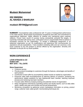 Mudasir Muhammad
052 9909594
AL NAHDA 2 SHARJAH
mudasir.99194@gmail.com
SUMMARY: Accomplished sales professional with 10 years of distinguished performance
in the retail industry. Broad based encompasses exceptional work ethic and commitment to
organizational objectives. Highly effective at creating and maintaining good customer
relations. Proven track record of success having successfully achieved the targets. A
supremely motivated with strong vision, enthusiasm and an unquenchable thirst to achieve a
successful outcome for the organization. To accept a challenging assignment in an
esteemed organization as per my qualifications and experience this commensurate my
aspirations and job expectations. I have excellent marketing skills and can convince a very
touch customer to buy the product or service offered by the organization. Sincerity and
dedication to the job are my inbuilt qualities.
WORK EXPERIENCE:
LEVIS STRAUSS & CO
DUBAI UAE
MAY 2016 – TILL DATE
Store Supervisor
 Customer service.
 Provide product knowledge to customers through the features, advantages and benefits of
each product.
 Contributes to team effort by accomplishing related results as needed by organization.
 Enhances sales staff accomplishments by planning delivery of solutions, answering the
performance related questions for less experienced team member, teaching improved
process and mentoring new team members.
 Focuses sales efforts by studying existing and potential volume of organization.
 Keep management informed by submitting activity and results reports, such as daily sales
report, weekly work plan and monthly and annual achievements.
 Monitoring competition by gathering current marketplace information on pricing, product
range, customer need, sales growth, merchandising techniques etc.
 