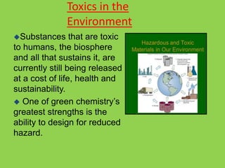 Toxics in the
Environment
Substances that are toxic
to humans, the biosphere
and all that sustains it, are
currently still being released
at a cost of life, health and
sustainability.
 One of green chemistry’s
greatest strengths is the
ability to design for reduced
hazard.
 