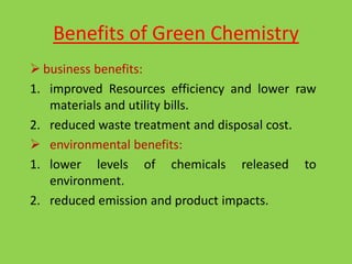 Benefits of Green Chemistry
 business benefits:
1. improved Resources efficiency and lower raw
materials and utility bills.
2. reduced waste treatment and disposal cost.
 environmental benefits:
1. lower levels of chemicals released to
environment.
2. reduced emission and product impacts.
 