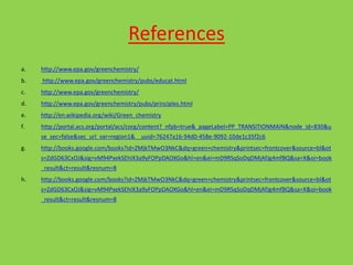References
a. http://www.epa.gov/greenchemistry/
b. http://www.epa.gov/greenchemistry/pubs/educat.html
c. http://www.epa.gov/greenchemistry/
d. http://www.epa.gov/greenchemistry/pubs/principles.html
e. http://en.wikipedia.org/wiki/Green_chemistry
f. http://portal.acs.org/portal/acs/corg/content?_nfpb=true&_pageLabel=PP_TRANSITIONMAIN&node_id=830&u
se_sec=false&sec_url_var=region1&__uuid=76247a16-94d0-458e-9092-10de1c35f2c6
g. http://books.google.com/books?id=ZMjkTMwO3NkC&dq=green+chemistry&printsec=frontcover&source=bl&ot
s=ZdGD63CxOJ&sig=vM94PxekSEhIX3a9yFOPpDAOXGo&hl=en&ei=mD9RSqSoDqDMjAfJg4mfBQ&sa=X&oi=book
_result&ct=result&resnum=8
h. http://books.google.com/books?id=ZMjkTMwO3NkC&dq=green+chemistry&printsec=frontcover&source=bl&ot
s=ZdGD63CxOJ&sig=vM94PxekSEhIX3a9yFOPpDAOXGo&hl=en&ei=mD9RSqSoDqDMjAfJg4mfBQ&sa=X&oi=book
_result&ct=result&resnum=8
 