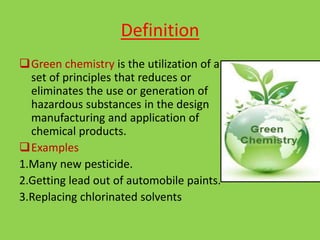 Definition
Green chemistry is the utilization of a
set of principles that reduces or
eliminates the use or generation of
hazardous substances in the design
manufacturing and application of
chemical products.
Examples
1.Many new pesticide.
2.Getting lead out of automobile paints.
3.Replacing chlorinated solvents
 