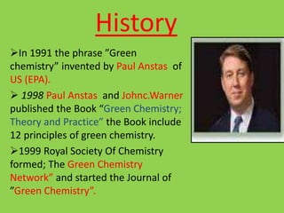 History
In 1991 the phrase ”Green
chemistry” invented by Paul Anstas of
US (EPA).
 1998 Paul Anstas and Johnc.Warner
published the Book “Green Chemistry;
Theory and Practice” the Book include
12 principles of green chemistry.
1999 Royal Society Of Chemistry
formed; The Green Chemistry
Network” and started the Journal of
”Green Chemistry”.
 