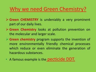 Why we need Green Chemistry?
 Green CHEMISTRY is undeniably a very prominent
part of our daily lives.
 Green Chemistry looks at pollution prevention on
the molecular and larger scale.
 Green chemistry program supports the invention of
more environmentally friendly chemical processes
which reduce or even eliminate the generation of
hazardous substances.
• A famous example is the pecticide DDT.
 