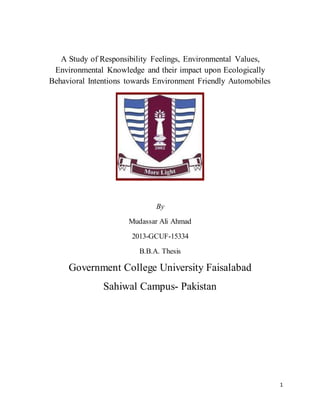 1
A Study of Responsibility Feelings, Environmental Values,
Environmental Knowledge and their impact upon Ecologically
Behavioral Intentions towards Environment Friendly Automobiles
By
Mudassar Ali Ahmad
2013-GCUF-15334
B.B.A. Thesis
Government College University Faisalabad
Sahiwal Campus- Pakistan
 