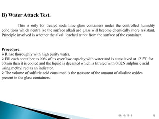 B) Water Attack Test:
This is only for treated soda lime glass containers under the controlled humidity
conditions which neutralize the surface alkali and glass will become chemically more resistant.
Principle involved is whether the alkali leached or not from the surface of the container.
Procedure:
Rinse thoroughly with high purity water.
Fill each container to 90% of its overflow capacity with water and is autoclaved at 121⁰C for
30min then it is cooled and the liquid is decanted which is titrated with 0.02N sulphuric acid
using methyl red as an indicator.
The volume of sulfuric acid consumed is the measure of the amount of alkaline oxides
present in the glass containers.
1206/10/2016
 