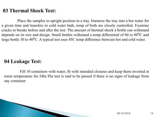 03 Thermal Shock Test:
Place the samples in upright position in a tray. Immerse the tray into a hot water for
a given time and transfers to cold water bath, temp of both are closely controlled. Examine
cracks or breaks before and after the test. The amount of thermal shock a bottle can withstand
depends on its size and design. Small bottles withstand a temp differential of 60 to 80⁰C and
large bottle 30 to 40⁰C. A typical test uses 45C temp difference between hot and cold water.
04 Leakage Test:
Fill 10 containers with water, fit with intended closures and keep them inverted at
room temperature for 24hr.The test is said to be passed if there is no signs of leakage from
any container.
1606/10/2016
 