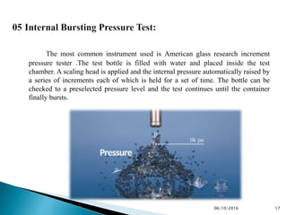 The most common instrument used is American glass research increment
pressure tester .The test bottle is filled with water and placed inside the test
chamber. A scaling head is applied and the internal pressure automatically raised by
a series of increments each of which is held for a set of time. The bottle can be
checked to a preselected pressure level and the test continues until the container
finally bursts.
1706/10/2016
 