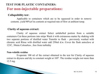 Collapsibility test :
Applicable to containers which are to be squeezed in order to remove
contents. yield 90%of its contents at required rate of flow at ambient temp.
Clarity of aqueous extract:
Clarity of aqueous extract Select unlabelled portion from a suitable
containers Cut these portions into strips Wash it with extraneous matter by shaking with
two separate portions of distilled water Transfer to flask – previously washed with
chromic acid Rinse with distilled water add 250ml d.w. Cover the flask autoclave at
121Ċ, 30min Colourless , free from turbidity
1806/10/2016
Non-volatile residue
Evaporate 100 ml of the extract obtained in the test for Clarity of aqueous
extract to dryness and dry to constant weight at 105º. The residue weighs not more than
12.5 mg.
 
