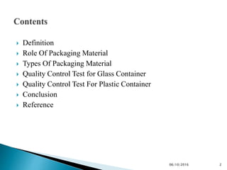 Definition
 Role Of Packaging Material
 Types Of Packaging Material
 Quality Control Test for Glass Container
 Quality Control Test For Plastic Container
 Conclusion
 Reference
206/10/2016
 
