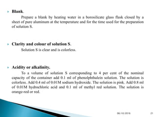  Blank.
Prepare a blank by heating water in a borosilicate glass flask closed by a
sheet of pure aluminum at the temperature and for the time used for the preparation
of solution S.
 Clarity and colour of solution S.
Solution S is clear and is colorless.
 Acidity or alkalinity.
To a volume of solution S corresponding to 4 per cent of the nominal
capacity of the container add 0.1 ml of phenolphthalein solution. The solution is
colorless. Add 0.4 ml of 0.01M sodium hydroxide. The solution is pink. Add 0.8 ml
of 0.01M hydrochloric acid and 0.1 ml of methyl red solution. The solution is
orange-red or red.
2106/10/2016
 