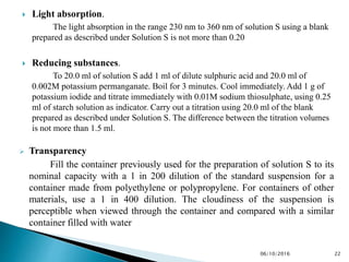  Light absorption.
The light absorption in the range 230 nm to 360 nm of solution S using a blank
prepared as described under Solution S is not more than 0.20
 Reducing substances.
To 20.0 ml of solution S add 1 ml of dilute sulphuric acid and 20.0 ml of
0.002M potassium permanganate. Boil for 3 minutes. Cool immediately. Add 1 g of
potassium iodide and titrate immediately with 0.01M sodium thiosulphate, using 0.25
ml of starch solution as indicator. Carry out a titration using 20.0 ml of the blank
prepared as described under Solution S. The difference between the titration volumes
is not more than 1.5 ml.
 Transparency
Fill the container previously used for the preparation of solution S to its
nominal capacity with a 1 in 200 dilution of the standard suspension for a
container made from polyethylene or polypropylene. For containers of other
materials, use a 1 in 400 dilution. The cloudiness of the suspension is
perceptible when viewed through the container and compared with a similar
container filled with water
2206/10/2016
 