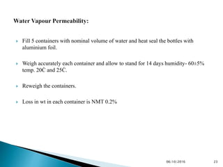  Fill 5 containers with nominal volume of water and heat seal the bottles with
aluminium foil.
 Weigh accurately each container and allow to stand for 14 days humidity- 60±5%
temp. 20Ċ and 25Ċ.
 Reweigh the containers.
 Loss in wt in each container is NMT 0.2%
2306/10/2016
 