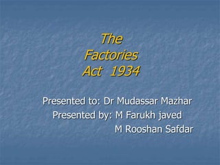 The
Factories
Act 1934
Presented to: Dr Mudassar Mazhar
Presented by: M Farukh javed
M Rooshan Safdar
 