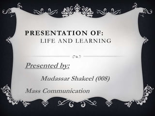 PRESENTATION OF:
LIFE AND LEARNING
Presented by:
Mudassar Shakeel (008)
Mass Communication
 
