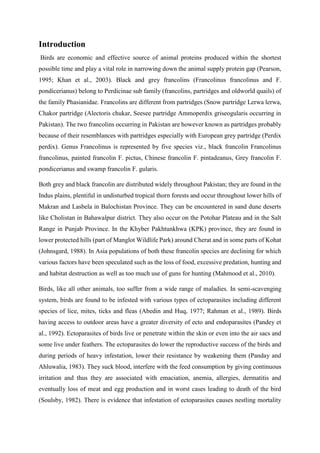 Introduction
Birds are economic and effective source of animal proteins produced within the shortest
possible time and play a vital role in narrowing down the animal supply protein gap (Pearson,
1995; Khan et al., 2003). Black and grey francolins (Francolinus francolinus and F.
pondicerianus) belong to Perdicinae sub family (francolins, partridges and oldworld quails) of
the family Phasianidae. Francolins are different from partridges (Snow partridge Lerwa lerwa,
Chakor partridge (Alectoris chukar, Seesee partridge Ammoperdix griseogularis occurring in
Pakistan). The two francolins occurring in Pakistan are however known as partridges probably
because of their resemblances with partridges especially with European grey partridge (Perdix
perdix). Genus Francolinus is represented by five species viz., black francolin Francolinus
francolinus, painted francolin F. pictus, Chinese francolin F. pintadeanus, Grey francolin F.
pondicerianus and swamp francolin F. gularis.
Both grey and black francolin are distributed widely throughout Pakistan; they are found in the
Indus plains, plentiful in undisturbed tropical thorn forests and occur throughout lower hills of
Makran and Lasbela in Balochistan Province. They can be encountered in sand dune deserts
like Cholistan in Bahawalpur district. They also occur on the Potohar Plateau and in the Salt
Range in Punjab Province. In the Khyber Pakhtunkhwa (KPK) province, they are found in
lower protected hills (part of Manglot Wildlife Park) around Cherat and in some parts of Kohat
(Johnsgard, 1988). In Asia populations of both these francolin species are declining for which
various factors have been speculated such as the loss of food, excessive predation, hunting and
and habitat destruction as well as too much use of guns for hunting (Mahmood et al., 2010).
Birds, like all other animals, too suffer from a wide range of maladies. In semi-scavenging
system, birds are found to be infested with various types of ectoparasites including different
species of lice, mites, ticks and fleas (Abedin and Huq, 1977; Rahman et al., 1989). Birds
having access to outdoor areas have a greater diversity of ecto and endoparasites (Pandey et
al., 1992). Ectoparasites of birds live or penetrate within the skin or even into the air sacs and
some live under feathers. The ectoparasites do lower the reproductive success of the birds and
during periods of heavy infestation, lower their resistance by weakening them (Panday and
Ahluwalia, 1983). They suck blood, interfere with the feed consumption by giving continuous
irritation and thus they are associated with emaciation, anemia, allergies, dermatitis and
eventually loss of meat and egg production and in worst cases leading to death of the bird
(Soulsby, 1982). There is evidence that infestation of ectoparasites causes nestling mortality
 