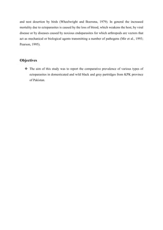and nest desertion by birds (Wheelwright and Boersma, 1979). In general the increased
mortality due to ectoparasites is caused by the loss of blood, which weakens the host, by viral
disease or by diseases caused by noxious endoparasites for which arthropods are vectors that
act as mechanical or biological agents transmitting a number of pathogens (Mir et al., 1993;
Pearson, 1995).
Objectives
 The aim of this study was to report the comparative prevalence of various types of
ectoparasites in domesticated and wild black and grey partridges from KPK province
of Pakistan.
 