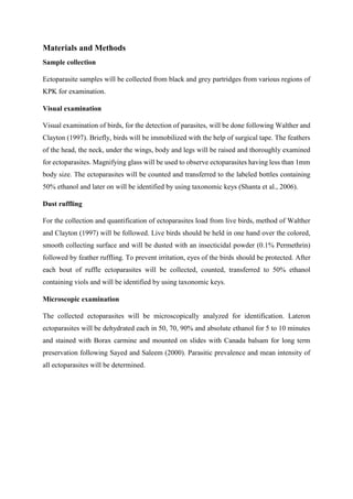Materials and Methods
Sample collection
Ectoparasite samples will be collected from black and grey partridges from various regions of
KPK for examination.
Visual examination
Visual examination of birds, for the detection of parasites, will be done following Walther and
Clayton (1997). Briefly, birds will be immobilized with the help of surgical tape. The feathers
of the head, the neck, under the wings, body and legs will be raised and thoroughly examined
for ectoparasites. Magnifying glass will be used to observe ectoparasites having less than 1mm
body size. The ectoparasites will be counted and transferred to the labeled bottles containing
50% ethanol and later on will be identified by using taxonomic keys (Shanta et al., 2006).
Dust ruffling
For the collection and quantification of ectoparasites load from live birds, method of Walther
and Clayton (1997) will be followed. Live birds should be held in one hand over the colored,
smooth collecting surface and will be dusted with an insecticidal powder (0.1% Permethrin)
followed by feather ruffling. To prevent irritation, eyes of the birds should be protected. After
each bout of ruffle ectoparasites will be collected, counted, transferred to 50% ethanol
containing viols and will be identified by using taxonomic keys.
Microscopic examination
The collected ectoparasites will be microscopically analyzed for identification. Lateron
ectoparasites will be dehydrated each in 50, 70, 90% and absolute ethanol for 5 to 10 minutes
and stained with Borax carmine and mounted on slides with Canada balsam for long term
preservation following Sayed and Saleem (2000). Parasitic prevalence and mean intensity of
all ectoparasites will be determined.
 