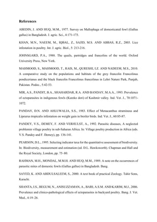 References
ABEDIN, J. AND HUQ, M.M., 1977. Survey on Mallophaga of domesticated fowl (Gallus
gallus) in Bangladesh. J. agric. Sci., 4:171-173.
KHAN, M.N., NAEEM, M., IQBAL, Z., SAJID, M.S. AND ABBAS, R.Z., 2003. Lice
infestation in poultry. Int. J. agric. Biol., 5: 213-216.
JOHNSGARD, P.A., 1988. The quails, partridges and francolins of the world. Oxford
University Press, New York.
MAHMOOD, S., MAHMOOD, T., RAIS, M., QURESHI, I.Z. AND NADEEM, M.S., 2010.
A comparative study on the populations and habitats of the grey francolin Francolinus
pondicerianus and the black francolin Francolinus francolinus in Lehri Nature Park, Punjab,
Pakistan. Podoc., 5:42-53.
MIR, A.S., PANDIT, B.A., SHAHARDAR, R.A. AND BANDAY, M.A.A., 1993. Prevalence
of ectoparasites in indigenous fowls (Kureko dori) of Kashmir valley. Ind. Vet. J., 70:1071-
1072.
PANDAY, D.N. AND AHLUWALIA, S.S., 1983. Effect of Menacanthus stramineus and
Lipeurus tropicalis infestation on weight gain in broiler birds. Ind. Vet. J., 60:85-87.
PANDEY, V.S., DEMEY, F. AND VERHULST, A., 1992. Parasitic diseases, A neglected
problemin village poultry in sub-Saharan Africa. In: Village poultry production in Africa (eds.
V.S. Pandey and F. Demey), pp. 136-141.
PEARSON, D.L., 1995. Selecting indicator taxa for the quantitative assessment of biodiversity.
In: Biodiversity, measurement and estimation (ed. D.L. Hawksworth). Chapman and Hall and
the Royal Society, London, pp. 75–80.
RAHMAN, M.H., MONDAL, M.M.H. AND HUQ, M.M., 1989. A note on the occurrences of
parasitic mites of domestic fowls (Gallus gallus) in Bangladesh. Bang.
SAYED, K. AND ABDULSALEEM, S., 2000. A text book of practical Zoology. Tahir Sons,
Karachi.
SHANTA, I.S., BEGUM, N., ANISUZZAMAN, A., BARI, A.S.M. AND KARIM, M.J., 2006.
Prevalence and clinico-pathological effects of ectoparasites in backyard poultry. Bang. J. Vet.
Med., 4:19–26.
 