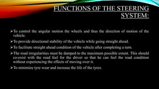 FUNCTIONS OF THE STEERING
SYSTEM:
To control the angular motion the wheels and thus the direction of motion of the
vehicle.
To provide directional stability of the vehicle while going straight ahead.
To facilitate straight ahead condition of the vehicle after completing a turn.
The road irregularities must be damped to the maximum possible extent. This should
co-exist with the road feel for the driver so that he can feel the road condition
without experiencing the effects of moving over it.
To minimize tyre wear and increase the life of the tyres.
 