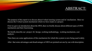 ABSTRACT:
The purpose of this report is to discuss about 4 wheel steering system and its’ mechanism. Here we
discuss the 4 wheel system mechanism which we have made as a project.
First we gave an introduction about the 4WS ,then we briefly discuss about different types of 4WS
mechanism and their functioning.
We briefly describe our project. Its’ design, working methodology, working mechanism, cost
analysis.
Then there are some applications of this mechanism for which this system is now being used widely.
After that some advantages and disadvantages of 4WS are pointed out one by one with description.
 
