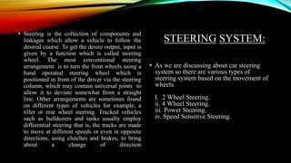 STEERING SYSTEM:
• Steering is the collection of components and
linkages which allow a vehicle to follow the
desired course. To get the desire output, input is
given by a function which is called steering
wheel. The most conventional steering
arrangement is to turn the front wheels using a
hand operated steering wheel which is
positioned in front of the driver via the steering
column, which may contain universal joints to
allow it to deviate somewhat from a straight
line. Other arrangements are sometimes found
on different types of vehicles for example, a
tiller or rear wheel steering. Tracked vehicles
such as bulldozers and tanks usually employ
differential steering that is, the tracks are made
to move at different speeds or even in opposite
directions, using clutches and brakes, to bring
about a change of direction
• As we are discussing about car steering
system so there are various types of
steering system based on the movement of
wheels.
I. 2 Wheel Steering.
ii. 4 Wheel Steering.
iii. Power Steering.
iv. Speed Sensitive Steering.
 