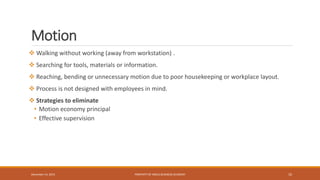 Motion
 Walking without working (away from workstation) .
 Searching for tools, materials or information.
 Reaching, bending or unnecessary motion due to poor housekeeping or workplace layout.
 Process is not designed with employees in mind.
 Strategies to eliminate
• Motion economy principal
• Effective supervision
PROPERTY OF INDUS BUSINESS ACADEMY 10December 14, 2015
 