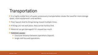 Transportation
 It is highly visible form of waste unnecessary transportation create the need for more storage
space, more equipment's and workers.
 Poor layouts lead to things being moved multiple times.
 If things are not well place, they can be hard to find.
 Material can get damaged if it’s moved too much.
 Common causes:
 Excessive distance between operations (layout).
 Single skill focused operations.
PROPERTY OF INDUS BUSINESS ACADEMY 11December 14, 2015
 