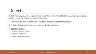 Defects
 Defects imply rework or reject. Research confirms that 20 to 30% of manufacturing company’s
gross revenues are spent on correcting mistake.
 Defects cause rework, confusion and upsets a synchronized set of processes.
 Product defects leads to loss of customer & future business.
 Common causes:
• Incorrect product design
• Defective materials
• Poorly trained employees
PROPERTY OF INDUS BUSINESS ACADEMY 15December 14, 2015
 