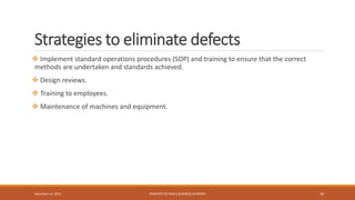 Strategies to eliminate defects
 Implement standard operations procedures (SOP) and training to ensure that the correct
methods are undertaken and standards achieved.
 Design reviews.
 Training to employees.
 Maintenance of machines and equipment.
PROPERTY OF INDUS BUSINESS ACADEMY 16December 14, 2015
 