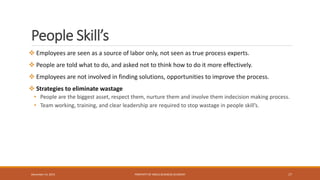People Skill’s
 Employees are seen as a source of labor only, not seen as true process experts.
 People are told what to do, and asked not to think how to do it more effectively.
 Employees are not involved in finding solutions, opportunities to improve the process.
 Strategies to eliminate wastage
• People are the biggest asset, respect them, nurture them and involve them indecision making process.
• Team working, training, and clear leadership are required to stop wastage in people skill’s.
PROPERTY OF INDUS BUSINESS ACADEMY 17December 14, 2015
 
