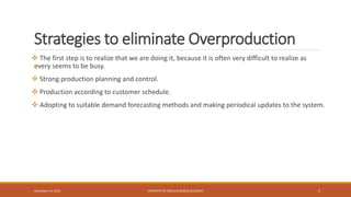 Strategies to eliminate Overproduction
 The first step is to realize that we are doing it, because it is often very difficult to realize as
every seems to be busy.
 Strong production planning and control.
 Production according to customer schedule.
 Adopting to suitable demand forecasting methods and making periodical updates to the system.
PROPERTY OF INDUS BUSINESS ACADEMY 5December 14, 2015
 