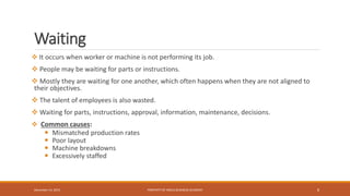 Waiting
 It occurs when worker or machine is not performing its job.
 People may be waiting for parts or instructions.
 Mostly they are waiting for one another, which often happens when they are not aligned to
their objectives.
 The talent of employees is also wasted.
 Waiting for parts, instructions, approval, information, maintenance, decisions.
 Common causes:
 Mismatched production rates
 Poor layout
 Machine breakdowns
 Excessively staffed
PROPERTY OF INDUS BUSINESS ACADEMY 8December 14, 2015
 